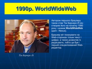 1990 р.  WorldWideWeb Автором першого браузеру також став Тім Бернерс-Лі він створив його на початку 1990 року і назвав  WorldWideWeb  (далі - Nexus) . Браузер міг показувати на  Web- сторінках тільки текст і цифри, а також дозволяв їх редагувати, тобто це був і першій спеціалізований  Web -редактор. Тім Бернерс-Лі 