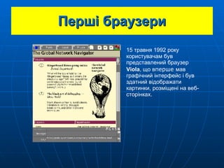 Перші браузери 15 травня 1992 року користувачам був представлений  браузер  Viola , що в перше  мав графічний інтерфейс і був здатний відображати картинки, розміщені на веб-сторінках. 
