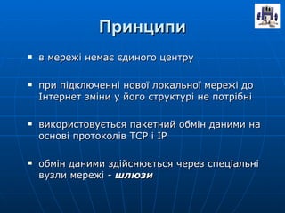 Принципи в мережі немає єдиного центру при підключенні нової локальної мережі до Інтернет зміни у його структурі не потрібні використовується пакетний обмін даними на основі протоколів ТСР і ІР обмін даними здійснюється через спеціальні вузли мережі -  шлюзи 
