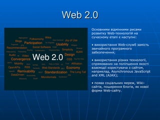 Web 2.0 Основними відмінними рисами розвитку Web-технологій на сучасному етапі є наступні: використання Web-служб замість звичайного програмного забезпечення; використання різних технології, спрямованих на поліпшення якості взаємодії користувача з сайтом, наприклад, Asynchronous JavaScript and XML (AJAX); поява соціальних мереж,  Wiki -   сайтів, поширення блогів, як нової форми  Web - сайту. 