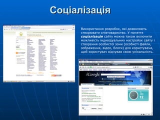 Соціалізація Використання розробок, які дозволяють створювати співтовариство. У поняття  соціалізація  сайту можна також включити можливість індивідуальних настройок сайту і створення особистої зони (особисті файли, зображення, відео, блоги) для користувача, щоб користувач відчував свою унікальність.  