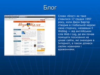 Блог Слово «блог» як таке з'явилося 17 грудня 1997 року, коли Джон Баргер створив в глобальній мережі свою сторінку, назвавши її Weblog — від англійських слів Web і Log, де він почав поміщати посилання на цікаві сайти, які знаходив в Інтернеті, а також ділився своїми новинами і враженнями. 