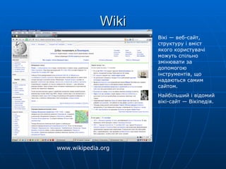 Wiki Вікі —  веб-сайт , структуру і вміст якого користувачі можуть спільно змінювати за допомогою інструментів, що надаються самим сайтом. Найбільший і відомий  вікі-сайт  — Вікіпедія. www.wikipedia.org 