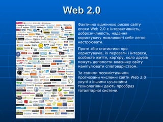 Web 2.0 Фактично відмінною рисою сайту епохи  Web  2.0 є інтерактивність, доброзичливість, надання користувачу можливості себе легко настроювати.  Проте збір статистики про користувачів, їх переваги і інтереси, особисте життя, кар'єру, коло друзів можуть допомогти власнику сайту маніпулювати співтовариством. За самими песимістичними прогнозами численні сайти  Web  2.0 укупі з іншими сучасними технологіями дають прообраз тоталітарної системи.  
