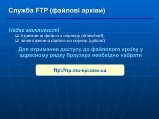 Служба  FTP ( файлові архіви ) Надає можливості отримання файлів з   серверу ( download ) завантаження файлів на сервер ( upload ) Для отримання доступу до файлового архіву у адресному рядку браузера необхідно набрати ftp:// ftp.ntu-kpi.kiev.ua 