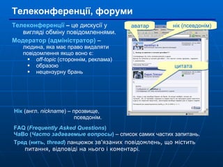 Телеконференції, форуми Телеконференції  –  це дискусії у вигляді обміну повідомленнями.  Модератор (адміністратор)  –  людина, яка має право видаляти повідомлення якщо воно є: off-topic  (стороннім, реклама) образою нецензурну брань FAQ ( Frequently Asked Questions ) ЧаВо ( Часто задаваемые вопросы )  – список самих частих запитань. Тред (нить,  thread )  ланцюжок  зв'язаних повідомлень, що містить питання, відповіді на нього і коментарі . аватар нік (псевдонім) цитата Нік  (англ.  nickname ) – прозвище,    псевдонім. 