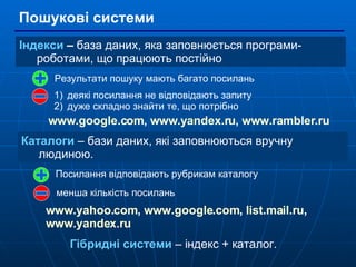Пошукові системи Індекси  –  база даних, яка заповнюється програми-роботами, що працюють постійно Каталоги  – бази даних, які заповнюються вручну людиною. Результати пошуку мають багато посилань деякі посилання не відповідають запиту дуже складно знайти те, що потрібно Посилання відповідають рубрикам каталогу менша кількість посилань www.google.com ,  www.yandex.ru ,  www.rambler.ru   www.yahoo.com ,  www.google.com ,   list.mail.ru ,  www.yandex.ru   Гібридні системи  – індекс + каталог. 