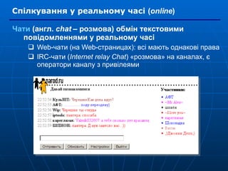 Спілкування у реальному часі   ( online ) Чати  (англ.  chat  – розмова) обмін текстовими повідомленнями у реальному часі Web-чати (на Web-страницах): всі мають однакові права IRC-чати ( Internet relay Chat ) «розмова» на каналах, є оператори каналу з привілеями 