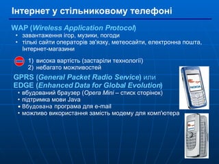 Інтернет у стільниковому телефоні WAP ( Wireless Application Protocol ) завантаження ігор, музики, погоди тількі сайти операторів зв'язку, метеосайти, електронна пошта, Інтернет-магазини висока вартість (застаріли технології) небагато можливостей GPRS ( General Packet Radio Service )  или   EDGE ( Enhanced Data for Global Evolution ) вбудований браузер ( Opera Mini  – стиск сторінок) підтримка мови Java Вбудована  програма для e-mail можливо використання замість модему для комп'ютера 