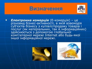 Електронна комерція  (E-комерція) – це різновид бізнес-активності, в якій взаємодія суб'єктів бізнесу з купівлі/продажу товарів і послуг (як матеріальних, так й інформаційних) здійснюється з допомогою глобальної комп'ютерної мережі Internet або будь-якої іншої інформаційної мережі. Визначення 