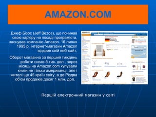 AMAZON.COM Джеф Бізос (Jeff Bezos), що починав свою кар'єру на посаді програміста, заснував компанію Amazon. 16 липня 1995 р. інтернет-магазин Amazon відкрив свій веб-сайт. Оборот магазина за перший тиждень роботи склав 5 тис. дол., через місяць на Amazon.com купували книги не тільки американці, але і жителі ще 45 країн світу, а до Різдва об'єм продажів досяг 1 млн. дол.  Першій електронний магазин у світі 