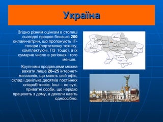 Україна Згідно різним оцінкам в столиці сьогодні працює близько  200  онлайн-вітрин, що пропонують ІТ-товари (портативну техніку, комплектуючі, ПЗ  тощо), а їх сумарне число в регіонах і того менше.  Крупними продавцями можна важати лише  20–25  інтернет-магазинів, що мають свій офіс, склад і декілька десятків постійних співробітників. Інші – по суті, приватні особи, що нерідко працюють з дому, а деколи навіть одноосібно. 