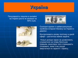 Україна Популярність покупок в онлайні на Україні росте як мінімум на 50% в рік.  Сьогодні однією з найактуальніших проблем інтернет-бізнесу на Україні є демпінг.  Контролювати цінову політику в даній сфері – достатньо важка задача. Низькі доходи зараз не дозволяють утриматися на плаву багатьом гравцям, внаслідок чого страждають споживачі, яким стає нікуди звертатися по гарантії і сервісу. 