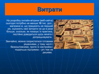 Витрати На розробку онлайн-вітрини (веб-сайта) сьогодні потрібно не менше  10  тис. дол., магазини ж, що працюють не перший рік, оцінюють свої витрати на це в рази більше, оскільки, як показує їх практика, постійно доводиться щось міняти і допрацьовувати.  Звичайно, можна скористатися готовими рішеннями, у тому числі і безкоштовними, проте їх настройка і подальша підтримка – річ теж не дешева.   