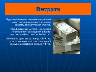 Витрати Будь-який інтернет-магазин вимушений інвестувати в маркетинг і інтернет-рекламу для залучення клієнтів. Найефективніші методи – контекстні оголошення і розміщення в прайс-листах онлайна, таких як hotline.ua.  Мінімальна сума витрат на це –  2–3  тис. дол. щомісячно, але для повноцінної конкуренції потрібно близько  10  тис. 