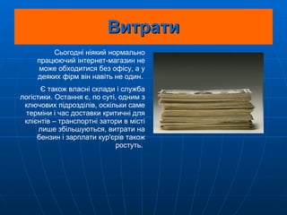 Витрати Сьогодні ніякий нормально працюючий інтернет-магазин не може обходитися без офісу, а у деяких фірм він навіть не один.  Є також власні склади і служба логістики. Остання є, по суті, одним з ключових підрозділів, оскільки саме терміни і час доставки критичні для клієнтів – транспортні затори в місті лише збільшуються, витрати на бензин і зарплати кур'єрів також ростуть.  