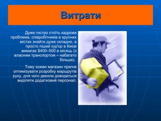Витрати Дуже гостро стоїть кадрова проблема, співробітників в крупних містах знайти дуже складно, а просто піший кур'єр в Києві вимагає $400–500 в місяць (з власним транспортом – набагато більше).  Тому кожен магазин прагне оптимізувати розробку маршрутів руху, для чого деколи доводиться виділяти додатковий персонал. 