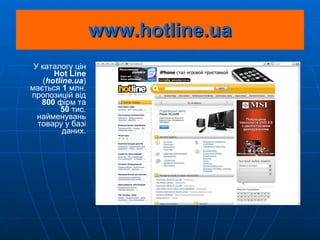 www.hotline.ua У каталогу цін  Hot Line  ( hotline . ua ) мається  1  млн. пропозицій від  800  фірм та 50  тис. найменувань товару у базі даних. 