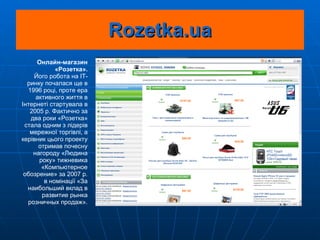 Rozetka.ua Онлайн-магазин «Розетка». Його робота на IT-ринку почалася ще в 1996 році, проте ера активного життя в Інтернеті стартувала в 2005 р. Фактично за два роки «Розетка» стала одним з лідерів мережної торгівлі, а керівник цього проекту отримав почесну нагороду «Людина року» тижневика «Компьютерное обозрение» за 2007 р. в номінації « За наибольший вклад в развитие рынка розничных продаж ». 