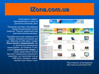 IZona.com.ua Асортименту товару і функціональність сайту на достатньо високому рівні. Пошукова система і класифікація продуктів реалізовані цілком грамотно. Технічні характеристики пристроїв вельми докладні. Передбачена опція порівняння  ТХ  товарів, приводяться відгуки про них. Звертає на себе увагу і розділ  Книга жалоб и предложений . Що ж, критика від зацікавлених користувачів – річ корисна. Є ще і розділ  Удивительные товары , в якому представлені всілякі пристрої подарунково-сувенірного характеру, що підключаються до USB-порту: акваріум, лампи, нагрівачі для чашок і інше. Підготовлено за матеріалом  http ://www.itc.ua/node/31543 