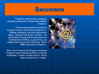 Висновки Розвиток електронної комерції напряму зв’язаний з розвитком мережі Інтернет. Останні дослідження розвитку Інтернет мають позитивний результат. Майже четверта частина населення миру – близько  1,4  млрд. чоловік – на регулярній основі користуватимуться Інтернетом в 2008 р., а до 2012 р. ця цифра збільшиться до  1,9  млрд, тобто  30%  населення планети.  Вже у поточному році більше половини інтернет-користувачів зроблять покупки в Мережі, а через чотири роки їх число буде складати за 1 млрд.  