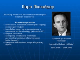 Карл Ліклайдер Ліклайдер вважається батьком всесвітньої мережі Інтернет, її ідеологом. Ліклайдер передбачив : —   необхідність об'єднання комп'ютерів в мережу; —   комп'ютерну графіку; —   інтерфейси користувача, що працюють за   принципом вказівки і вибору (point-and-click); —   цифрові бібліотеки; —   електронну комерцію (e-commerce); —   дистанційне банківське обслуговування    (online banking); —   програмне забезпечення, що розміщується у    мережі. Джозеф Карл Робнетт Ліклайдер  (Joseph Carl Robnett Licklider ) 11.03.1915 — 26.06.1990 