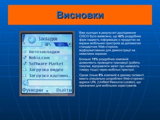 Висновки Вже сьогодні в результаті дослідження CISCO було виявлено, що  42%  роздрібних фірм надають інформацію о продуктах на екрани мобільних пристроїв за допомогою стандартних Web-сторінок, відформатованих для демонстрації на невеликих екранах. Близько  15%  роздрібних компаній дозволяють проводити транзакції (робить покупки, відправляти запит про наявність товару тощо) через мобільні пристрої.  Однак тільки  6%  компаній в даному сегменті мають спеціально розроблені Web-сторінки і адреси URL (Unifited Resource Locator), що призначені для мобільних користувачів.   