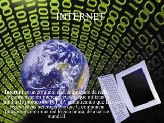 INTERNET Internet  es un conjunto descentralizado de redes de comunicación interconectadas, que utilizan la familia de protocolos TCP/IP, garantizando que las redes físicas heterogéneas que la componen funcionen como una red lógica única, de alcance mundial  