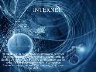 INTERNET Internet  es un conjunto descentralizado de redes de comunicación interconectadas, que utilizan la familia de protocolos TCP/IP, garantizando que las redes físicas heterogéneas que la componen funcionen como una red lógica única, de alcance mundial  