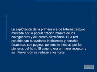 La explotación de la primera era de Internet estuvo marcada por la popularización masiva de los navegadores y del correo electrónico. El la red cohabitaban buscadores ineficientes y portales faraónicos con paginas personales hechas por los pioneros del html. El usuario era un mero receptor y su intervención se reducía a los foros. 