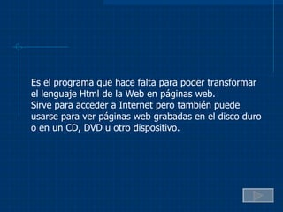 Es el programa que hace falta para poder transformar el lenguaje Html de la Web en páginas web. Sirve para acceder a Internet pero también puede usarse para ver páginas web grabadas en el disco duro o en un CD, DVD u otro dispositivo. 