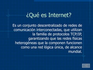 ¿Qué es Internet? Es un conjunto descentralizado de redes de comunicación interconectadas, que utilizan la familia de protocolos TCP/IP, garantizando que las redes físicas heterogéneas que la componen funcionen como una red lógica única, de alcance mundial. 
