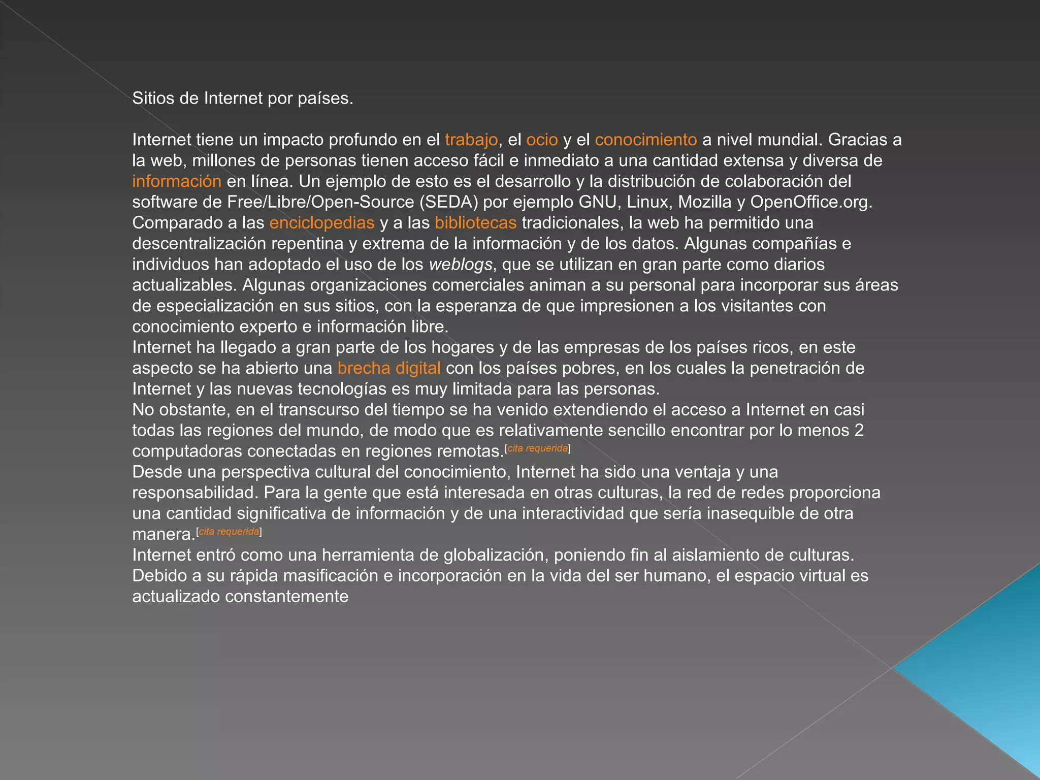 Sitios de Internet por países. Internet tiene un impacto profundo en el  trabajo , el  ocio  y el  conocimiento  a nivel mundial. Gracias a la web, millones de personas tienen acceso fácil e inmediato a una cantidad extensa y diversa de  información  en línea. Un ejemplo de esto es el desarrollo y la distribución de colaboración del software de Free/Libre/Open-Source (SEDA) por ejemplo GNU, Linux, Mozilla y OpenOffice.org. Comparado a las  enciclopedias  y a las  bibliotecas  tradicionales, la web ha permitido una descentralización repentina y extrema de la información y de los datos. Algunas compañías e individuos han adoptado el uso de los  weblogs , que se utilizan en gran parte como diarios actualizables. Algunas organizaciones comerciales animan a su personal para incorporar sus áreas de especialización en sus sitios, con la esperanza de que impresionen a los visitantes con conocimiento experto e información libre. Internet ha llegado a gran parte de los hogares y de las empresas de los países ricos, en este aspecto se ha abierto una  brecha digital  con los países pobres, en los cuales la penetración de Internet y las nuevas tecnologías es muy limitada para las personas. No obstante, en el transcurso del tiempo se ha venido extendiendo el acceso a Internet en casi todas las regiones del mundo, de modo que es relativamente sencillo encontrar por lo menos 2 computadoras conectadas en regiones remotas. [ cita requerida ] Desde una perspectiva cultural del conocimiento, Internet ha sido una ventaja y una responsabilidad. Para la gente que está interesada en otras culturas, la red de redes proporciona una cantidad significativa de información y de una interactividad que sería inasequible de otra manera. [ cita requerida ] Internet entró como una herramienta de globalización, poniendo fin al aislamiento de culturas. Debido a su rápida masificación e incorporación en la vida del ser humano, el espacio virtual es actualizado constantemente  