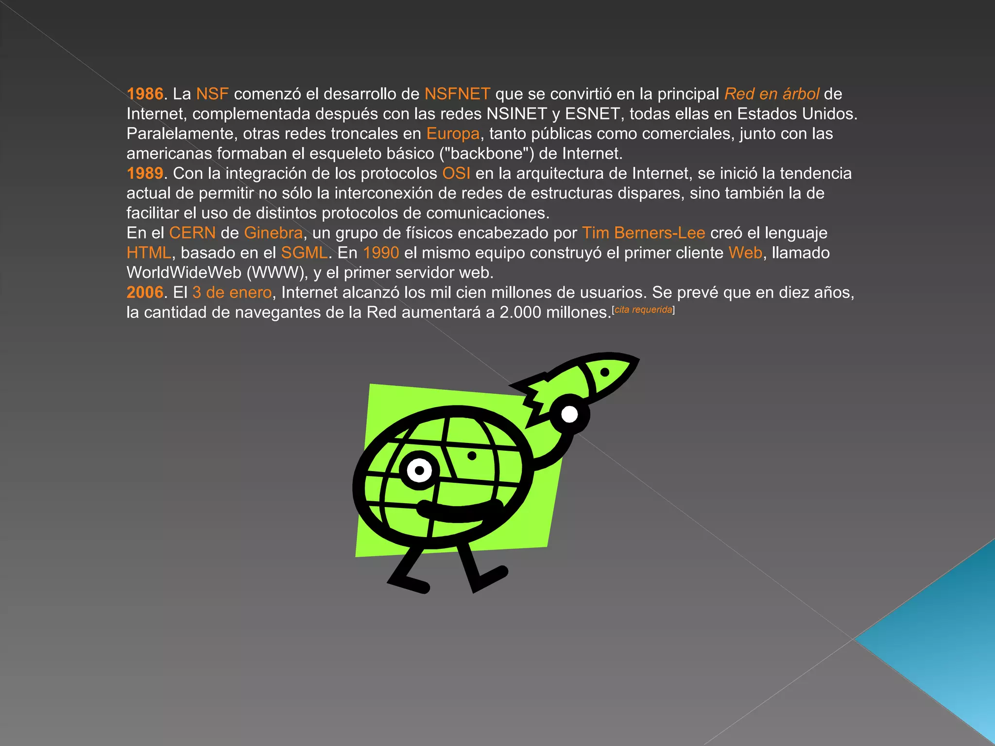1986 . La  NSF  comenzó el desarrollo de  NSFNET  que se convirtió en la principal  Red en árbol  de Internet, complementada después con las redes NSINET y ESNET, todas ellas en Estados Unidos. Paralelamente, otras redes troncales en  Europa , tanto públicas como comerciales, junto con las americanas formaban el esqueleto básico ("backbone") de Internet. 1989 . Con la integración de los protocolos  OSI  en la arquitectura de Internet, se inició la tendencia actual de permitir no sólo la interconexión de redes de estructuras dispares, sino también la de facilitar el uso de distintos protocolos de comunicaciones. En el  CERN  de  Ginebra , un grupo de físicos encabezado por  Tim Berners-Lee  creó el lenguaje  HTML , basado en el  SGML . En  1990  el mismo equipo construyó el primer cliente  Web , llamado WorldWideWeb (WWW), y el primer servidor web. 2006 . El  3 de enero , Internet alcanzó los mil cien millones de usuarios. Se prevé que en diez años, la cantidad de navegantes de la Red aumentará a 2.000 millones. [ cita requerida ]   