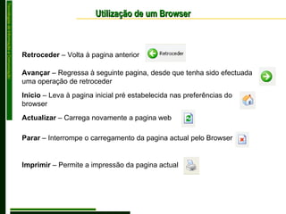 Utilização de um Browser Retroceder  – Volta à pagina anterior Avançar  – Regressa à seguinte pagina, desde que tenha sido efectuada uma operação de retroceder Inicio  – Leva à pagina inicial pré estabelecida nas preferências do browser Actualizar  – Carrega novamente a pagina web Parar  – Interrompe o carregamento da pagina actual pelo Browser Imprimir  – Permite a impressão da pagina actual 
