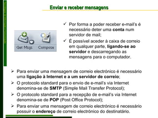 Enviar e receber mensagens Por forma a poder receber e-mail’s é necessário deter uma  conta  num servidor de mail; É possível aceder à caixa de correio em qualquer parte,  ligando-se ao servidor  e descarregando as mensagens para o computador. Para enviar uma mensagem de correio electrónico é necessário uma  ligação à Internet e a um servidor de correio ; O protocolo standard para o envio de e-mail’s via Internet denomina-se de  SMTP  (Simple Mail Transfer Protocol); O protocolo standard para a recepção de e-mail’s via Internet denomina-se de  POP  (Post Office Protocol); Para enviar uma mensagem de correio electrónico é necessário possuir o  endereço  de correio electrónico do destinatário. 