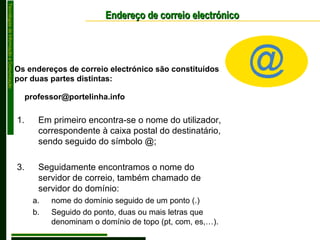 Endereço de correio electrónico Em primeiro encontra-se o nome do utilizador, correspondente à caixa postal do destinatário, sendo seguido do símbolo @; Seguidamente encontramos o nome do servidor de correio, também chamado de servidor do domínio: nome do domínio seguido de um ponto (.) Seguido do ponto, duas ou mais letras que denominam o domínio de topo (pt, com, es,…). Os endereços de correio electrónico são constituídos por duas partes distintas: [email_address] 