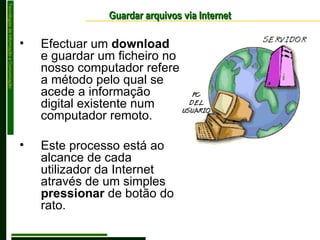 Guardar arquivos via Internet Efectuar um  download  e guardar um ficheiro no nosso computador refere a método pelo qual se acede a informação digital existente num computador remoto. Este processo está ao alcance de cada utilizador da Internet através de um simples  pressionar  de botão do rato. 
