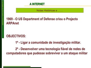 Notas Históricas e …… A INTERNET 1969 - O US Department of Defense criou o Projecto ARPAnet OBJECTIVOS: 1º - Ligar a comunidade de investigação militar. 2º - Desenvolver uma tecnologia fiável de redes de computadores que pudesse sobreviver a um ataque militar 