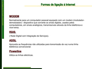 MODEM Normalmente para um computador pessoal equipado com um modem (modulador-demodulador) - dispositivo que converte os sinais digitais, usados pelos computadores, em sinais analógicos, transmissíveis através da linha telefónica e vice-versa. RDIS  ( Rede Digital com Integração de Serviços). ADSL Aproveita as frequências não utilizadas para transmissão de voz numa linha telefónica convencional . Powerline Utiliza as linhas eléctricas. Formas de ligação à Internet 