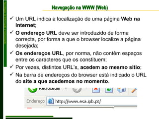 Navegação na WWW (Web) Um URL indica a localização de uma página  Web na Internet ; O endereço URL  deve ser introduzido de forma correcta, por forma a que o browser localize a página desejada; Os endereços URL , por norma, não contêm espaços entre os caracteres que os constituem; Por vezes, distintos URL’s,  acedem ao mesmo sitio ; Na barra de endereços do browser está indicado o URL do  site a que acedemos no momento . 