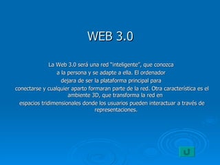 WEB 3.0 La Web 3.0 será una red “inteligente”, que conozca  a la persona y se adapte a ella. El ordenador  dejara de ser la plataforma principal para  conectarse y cualquier aparto formaran parte de la red. Otra característica es el ambiente 3D, que transforma la red en  espacios tridimensionales donde los usuarios pueden interactuar a través de representaciones. 