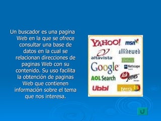 Un buscador es una pagina Web en la que se ofrece consultar una base de datos en la cual se relacionan direcciones de paginas Web con su contenido. Su uso facilita la obtención de paginas Web que contienen información sobre el tema que nos interesa. 