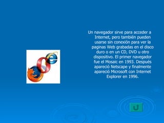 Un navegador sirve para acceder a Internet, pero también pueden usarse sin conexión para ver la paginas Web grabadas en el disco duro o en un CD, DVD u otro dispositivo. El primer navegador fue el Mosaic en 1993. Después apareció Netscape y finalmente apareció Microsoft con Internet Explorer en 1996. 