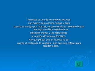 Favoritos es uno de los mejores recursos que existen para ahorrar tiempo y plata  cuando se navega por Internet, ya que cuando es necesario buscar una pagina se tiene registrada su  ubicación exacta, y las operaciones  se realizan de forma automática.  Hay que pensar que en favorito no se  guarda el contenido de la pagina, sino que crea enlaces para acceder a ésta. 