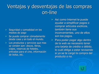 Ventajas y desventajas de las compras on-line Seguridad y comodidad en los medios de pago Se puede comprar cómodamente desde casa y en todo el mundo. Los productos y servicios que mas se venden son: discos, libros, viajes, reservas de hoteles, entradas para el cine, información de bolsa, etc. Así como Internet te puede ayudar a simplificar pagos o comprar artículos exóticos, también tiene sus inconvenientes, uno de ellos son los pagos. Para poder pagar algo dentro de la web es necesario tener una tarjeta de crédito o débito, lo cuál obliga a estar revisando si ya se te cargó la compra del producto o no.  