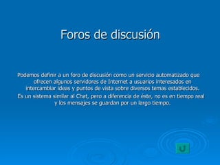 Foros de discusión Podemos definir a un foro de discusión como un servicio automatizado que ofrecen algunos servidores de Internet a usuarios interesados en intercambiar ideas y puntos de vista sobre diversos temas establecidos. Es un sistema similar al Chat, pero a diferencia de éste, no es en tiempo real y los mensajes se guardan por un largo tiempo. 