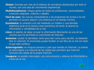 Global:  formada por mas de 8 millones de servidores distribuidos por todo el mundo, con una tasa de crecimiento exponencial. Multidisciplinaria:  integra gente de todas las profesiones, nacionalidades, creencias religiosas, culturas y edades. Fácil de usar:  las nuevas computadoras y los programas de acceso a la red permiten al usuario adquirir una destreza en un tiempo mínimo. Económica:  la conexión a la red mediante un módem y una llamada telefónica local es la manera mas económica de tener al alcance la información y versatilidad de la red. Libre:  el espíritu de dejar circular la información libremente es una de las razones que ha permitido el crecimiento de Internet. Anónima:  ocultar la identidad, tanto para leer como para escribir, es bastante fácil en Internet. El anonimato puede facilitar el uso libre de la red con todo lo que esto conlleva. Autorregulada:  no ninguna persona o país que mande en Internet. La misma se autorregula y la mayoría de las reglas que permiten que Internet funcione han salido de la propia Internet. Insegura:  es posible interceptar una comunicación y obtener la información a través de la red. 