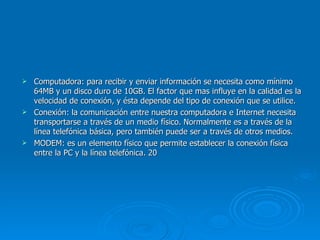 Computadora: para recibir y enviar información se necesita como mínimo 64MB y un disco duro de 10GB. El factor que mas influye en la calidad es la velocidad de conexión, y ésta depende del tipo de conexión que se utilice. Conexión: la comunicación entre nuestra computadora e Internet necesita transportarse a través de un medio físico. Normalmente es a través de la línea telefónica básica, pero también puede ser a través de otros medios. MODEM: es un elemento físico que permite establecer la conexión física entre la PC y la línea telefónica.  