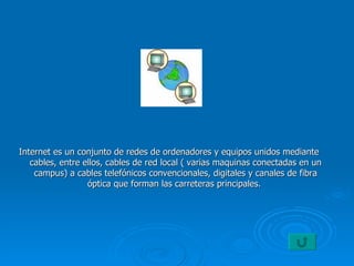 Internet es un conjunto de redes de ordenadores y equipos unidos mediante cables, entre ellos, cables de red local ( varias maquinas conectadas en un campus) a cables telefónicos convencionales, digitales y canales de fibra óptica que forman las carreteras principales.  